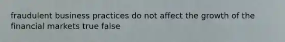 fraudulent business practices do not affect the growth of the financial markets true false