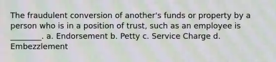 The fraudulent conversion of another's funds or property by a person who is in a position of trust, such as an employee is ________. a. Endorsement b. Petty c. Service Charge d. Embezzlement