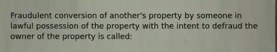 Fraudulent conversion of another's property by someone in lawful possession of the property with the intent to defraud the owner of the property is called: