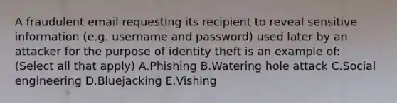 A fraudulent email requesting its recipient to reveal sensitive information (e.g. username and password) used later by an attacker for the purpose of identity theft is an example of: (Select all that apply) A.Phishing B.Watering hole attack C.Social engineering D.Bluejacking E.Vishing