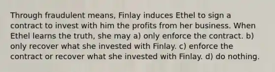 Through fraudulent means, Finlay induces Ethel to sign a contract to invest with him the profits from her business. When Ethel learns the truth, she may​ a) only enforce the contract. b) only recover what she invested with Finlay. c) ​enforce the contract or recover what she invested with Finlay. d) do nothing.​