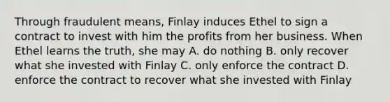 Through fraudulent means, Finlay induces Ethel to sign a contract to invest with him the profits from her business. When Ethel learns the truth, she may A. do nothing B. only recover what she invested with Finlay C. only enforce the contract D. enforce the contract to recover what she invested with Finlay