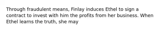 Through fraudulent means, Finlay induces Ethel to sign a contract to invest with him the profits from her business. When Ethel learns the truth, she may​