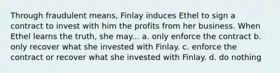 Through fraudulent means, Finlay induces Ethel to sign a contract to invest with him the profits from her business. When Ethel learns the truth, she may... a. only enforce the contract b. only recover what she invested with Finlay. c. enforce the contract or recover what she invested with Finlay. d. do nothing