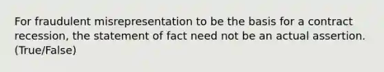 For fraudulent misrepresentation to be the basis for a contract recession, the statement of fact need not be an actual assertion. (True/False)