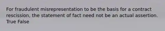 For fraudulent misrepresentation to be the basis for a contract rescission, the statement of fact need not be an actual assertion. True False