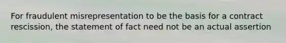 For fraudulent misrepresentation to be the basis for a contract rescission, the statement of fact need not be an actual assertion