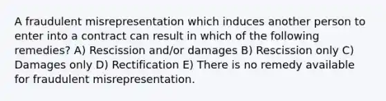 A fraudulent misrepresentation which induces another person to enter into a contract can result in which of the following remedies? A) Rescission and/or damages B) Rescission only C) Damages only D) Rectification E) There is no remedy available for fraudulent misrepresentation.