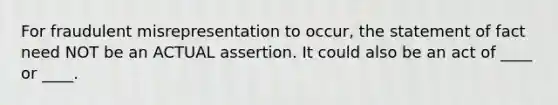 For fraudulent misrepresentation to occur, the statement of fact need NOT be an ACTUAL assertion. It could also be an act of ____ or ____.