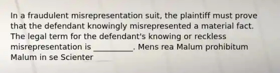 In a fraudulent misrepresentation suit, the plaintiff must prove that the defendant knowingly misrepresented a material fact. The legal term for the defendant's knowing or reckless misrepresentation is __________. Mens rea Malum prohibitum Malum in se Scienter