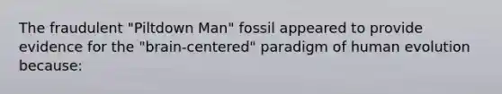 The fraudulent "Piltdown Man" fossil appeared to provide evidence for the "brain-centered" paradigm of human evolution because: