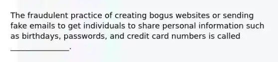 The fraudulent practice of creating bogus websites or sending fake emails to get individuals to share personal information such as birthdays, passwords, and credit card numbers is called _______________.