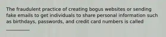 The fraudulent practice of creating bogus websites or sending fake emails to get individuals to share personal information such as birthdays, passwords, and credit card numbers is called __________