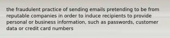 the fraudulent practice of sending emails pretending to be from reputable companies in order to induce recipients to provide personal or business information, such as passwords, customer data or credit card numbers