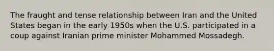 The fraught and tense relationship between Iran and the United States began in the early 1950s when the U.S. participated in a coup against Iranian prime minister Mohammed Mossadegh.