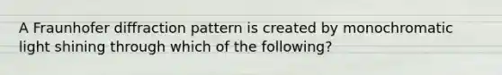 A Fraunhofer diffraction pattern is created by monochromatic light shining through which of the following?