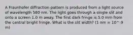 A Fraunhofer diffraction pattern is produced from a light source of wavelength 580 nm. The light goes through a single slit and onto a screen 1.0 m away. The first dark fringe is 5.0 mm from the central bright fringe. What is the slit width? (1 nm = 10^-9 m)