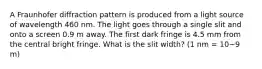 A Fraunhofer diffraction pattern is produced from a light source of wavelength 460 nm. The light goes through a single slit and onto a screen 0.9 m away. The first dark fringe is 4.5 mm from the central bright fringe. What is the slit width? (1 nm = 10−9 m)