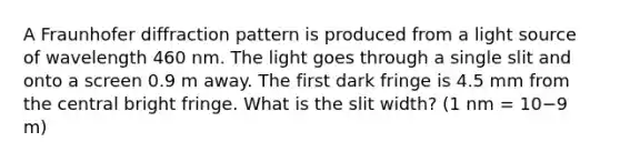 A Fraunhofer diffraction pattern is produced from a light source of wavelength 460 nm. The light goes through a single slit and onto a screen 0.9 m away. The first dark fringe is 4.5 mm from the central bright fringe. What is the slit width? (1 nm = 10−9 m)