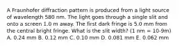 A Fraunhofer diffraction pattern is produced from a light source of wavelength 580 nm. The light goes through a single slit and onto a screen 1.0 m away. The first dark fringe is 5.0 mm from the central bright fringe. What is the slit width? (1 nm = 10-9m) A. 0.24 mm B. 0.12 mm C. 0.10 mm D. 0.081 mm E. 0.062 mm