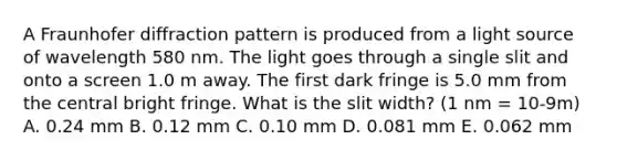 A Fraunhofer diffraction pattern is produced from a light source of wavelength 580 nm. The light goes through a single slit and onto a screen 1.0 m away. The first dark fringe is 5.0 mm from the central bright fringe. What is the slit width? (1 nm = 10-9m) A. 0.24 mm B. 0.12 mm C. 0.10 mm D. 0.081 mm E. 0.062 mm