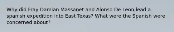 Why did Fray Damian Massanet and Alonso De Leon lead a spanish expedition into East Texas? What were the Spanish were concerned about?