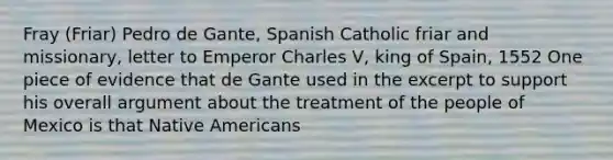 Fray (Friar) Pedro de Gante, Spanish Catholic friar and missionary, letter to Emperor Charles V, king of Spain, 1552 One piece of evidence that de Gante used in the excerpt to support his overall argument about the treatment of the people of Mexico is that Native Americans