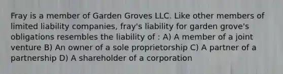 Fray is a member of Garden Groves LLC. Like other members of <a href='https://www.questionai.com/knowledge/kave9bsmoD-limited-liability' class='anchor-knowledge'>limited liability</a> companies, fray's liability for garden grove's obligations resembles the liability of : A) A member of a <a href='https://www.questionai.com/knowledge/kV47bevVcA-joint-venture' class='anchor-knowledge'>joint venture</a> B) An owner of a sole proprietorship C) A partner of a partnership D) A shareholder of a corporation