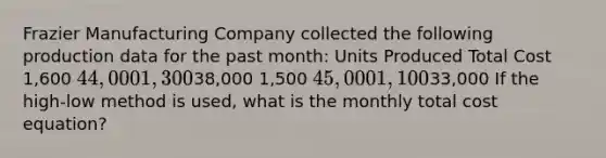 Frazier Manufacturing Company collected the following production data for the past month: Units Produced Total Cost 1,600 44,000 1,30038,000 1,500 45,000 1,10033,000 If the high-low method is used, what is the monthly total cost equation?