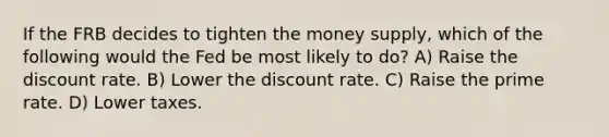 If the FRB decides to tighten the money supply, which of the following would the Fed be most likely to do? A) Raise the discount rate. B) Lower the discount rate. C) Raise the prime rate. D) Lower taxes.