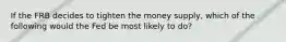 If the FRB decides to tighten the money supply, which of the following would the Fed be most likely to do?