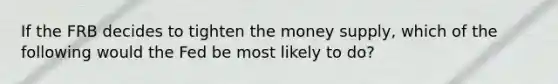 If the FRB decides to tighten the money supply, which of the following would the Fed be most likely to do?