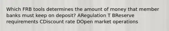 Which FRB tools determines the amount of money that member banks must keep on deposit? ARegulation T BReserve requirements CDiscount rate DOpen market operations