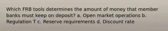 Which FRB tools determines the amount of money that member banks must keep on deposit? a. Open market operations b. Regulation T c. Reserve requirements d. Discount rate