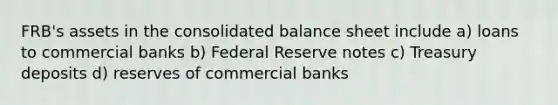 FRB's assets in the consolidated balance sheet include a) loans to commercial banks b) Federal Reserve notes c) Treasury deposits d) reserves of commercial banks