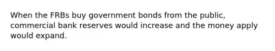 When the FRBs buy government bonds from the public, commercial bank reserves would increase and the money apply would expand.