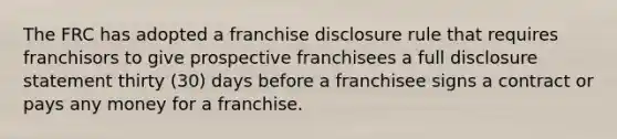 The FRC has adopted a franchise disclosure rule that requires franchisors to give prospective franchisees a full disclosure statement thirty (30) days before a franchisee signs a contract or pays any money for a franchise.