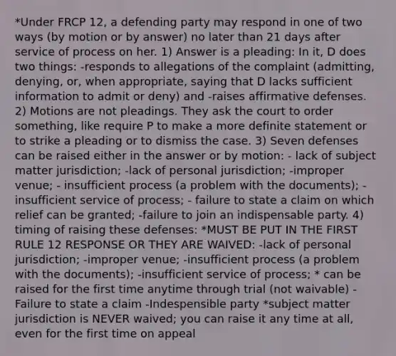 *Under FRCP 12, a defending party may respond in one of two ways (by motion or by answer) no later than 21 days after service of process on her. 1) Answer is a pleading: In it, D does two things: -responds to allegations of the complaint (admitting, denying, or, when appropriate, saying that D lacks sufficient information to admit or deny) and -raises affirmative defenses. 2) Motions are not pleadings. They ask the court to order something, like require P to make a more definite statement or to strike a pleading or to dismiss the case. 3) Seven defenses can be raised either in the answer or by motion: - lack of subject matter jurisdiction; -lack of personal jurisdiction; -improper venue; - insufficient process (a problem with the documents); -insufficient service of process; - failure to state a claim on which relief can be granted; -failure to join an indispensable party. 4) timing of raising these defenses: *MUST BE PUT IN THE FIRST RULE 12 RESPONSE OR THEY ARE WAIVED: -lack of personal jurisdiction; -improper venue; -insufficient process (a problem with the documents); -insufficient service of process; * can be raised for the first time anytime through trial (not waivable) -Failure to state a claim -Indespensible party *subject matter jurisdiction is NEVER waived; you can raise it any time at all, even for the first time on appeal