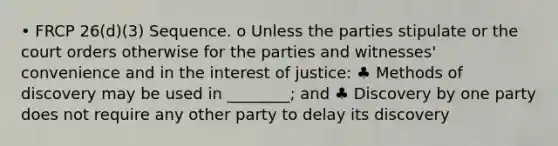 • FRCP 26(d)(3) Sequence. o Unless the parties stipulate or the court orders otherwise for the parties and witnesses' convenience and in the interest of justice: ♣ Methods of discovery may be used in ________; and ♣ Discovery by one party does not require any other party to delay its discovery