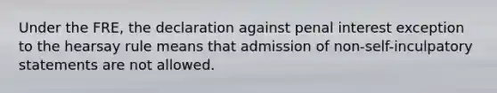 Under the FRE, the declaration against penal interest exception to the hearsay rule means that admission of non-self-inculpatory statements are not allowed.