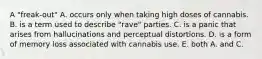 A "freak-out" A. occurs only when taking high doses of cannabis. B. is a term used to describe "rave" parties. C. is a panic that arises from hallucinations and perceptual distortions. D. is a form of memory loss associated with cannabis use. E. both A. and C.