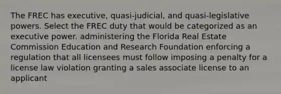 The FREC has executive, quasi-judicial, and quasi-legislative powers. Select the FREC duty that would be categorized as an executive power. administering the Florida Real Estate Commission Education and Research Foundation enforcing a regulation that all licensees must follow imposing a penalty for a license law violation granting a sales associate license to an applicant