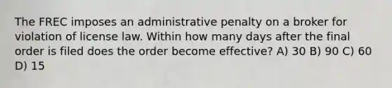 The FREC imposes an administrative penalty on a broker for violation of license law. Within how many days after the final order is filed does the order become effective? A) 30 B) 90 C) 60 D) 15