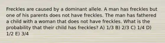 Freckles are caused by a dominant allele. A man has freckles but one of his parents does not have freckles. The man has fathered a child with a woman that does not have freckles. What is the probability that their child has freckles? A) 1/3 B) 2/3 C) 1/4 D) 1/2 E) 3/4