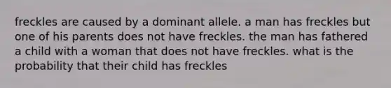 freckles are caused by a dominant allele. a man has freckles but one of his parents does not have freckles. the man has fathered a child with a woman that does not have freckles. what is the probability that their child has freckles