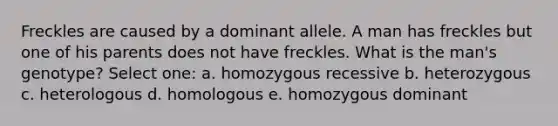 Freckles are caused by a dominant allele. A man has freckles but one of his parents does not have freckles. What is the man's genotype? Select one: a. homozygous recessive b. heterozygous c. heterologous d. homologous e. homozygous dominant