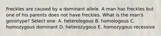 Freckles are caused by a dominant allele. A man has freckles but one of his parents does not have freckles. What is the man's genotype? Select one: A. heterologous B. homologous C. homozygous dominant D. heterozygous E. homozygous recessive