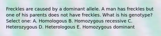 Freckles are caused by a dominant allele. A man has freckles but one of his parents does not have freckles. What is his genotype? Select one: A. Homologous B. Homozygous recessive C. Heterozygous D. Heterologous E. Homozygous dominant