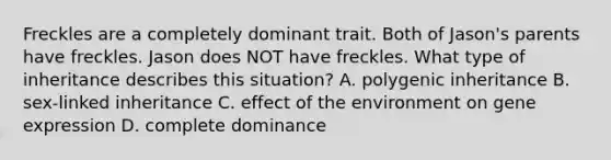 Freckles are a completely dominant trait. Both of Jason's parents have freckles. Jason does NOT have freckles. What type of inheritance describes this situation? A. polygenic inheritance B. sex-linked inheritance C. effect of the environment on gene expression D. complete dominance