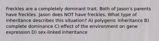 Freckles are a completely dominant trait. Both of Jason's parents have freckles. Jason does NOT have freckles. What type of inheritance describes this situation? A) polygenic inheritance B) complete dominance C) effect of the environment on <a href='https://www.questionai.com/knowledge/kFtiqWOIJT-gene-expression' class='anchor-knowledge'>gene expression</a> D) sex-linked inheritance